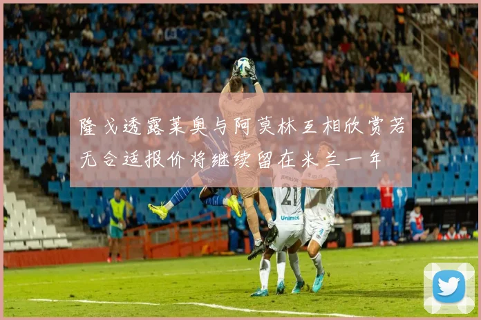 隆戈透露莱奥与阿莫林互相欣赏若无合适报价将继续留在米兰一年