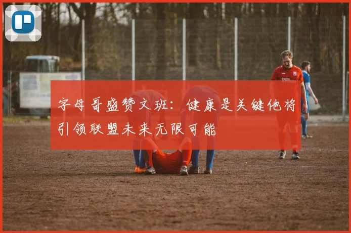 字母哥盛赞文班：健康是关键他将引领联盟未来无限可能