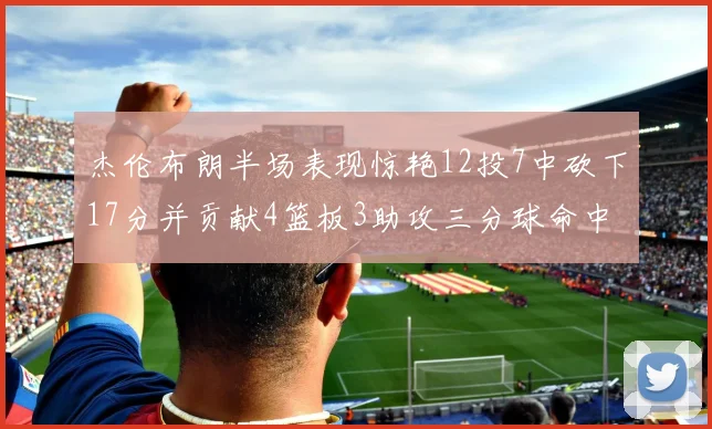杰伦布朗半场表现惊艳12投7中砍下17分并贡献4篮板3助攻三分球命中率高达75