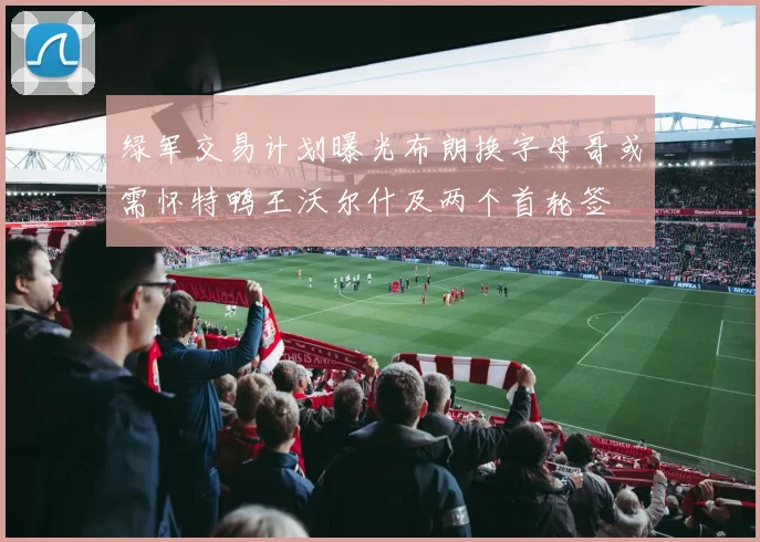 绿军交易计划曝光布朗换字母哥或需怀特鸭王沃尔什及两个首轮签