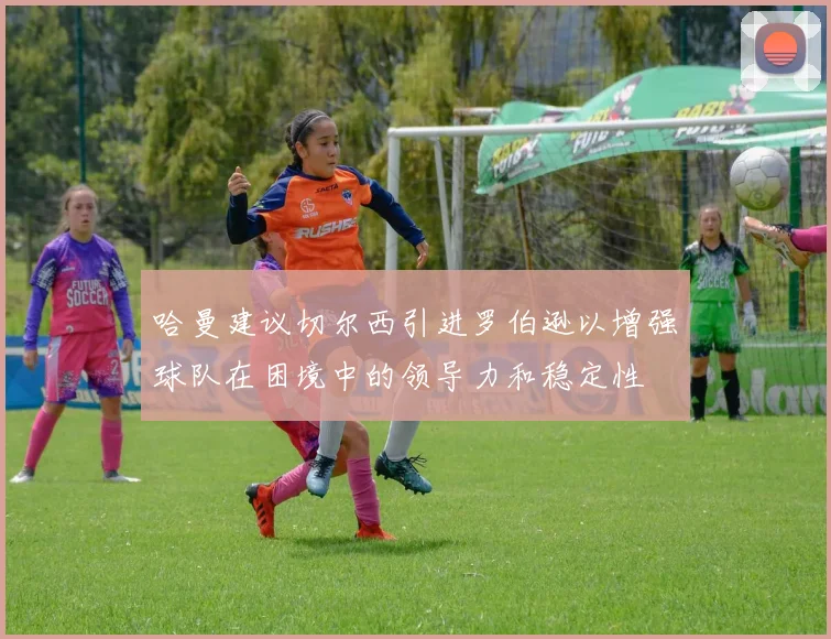 哈曼建议切尔西引进罗伯逊以增强球队在困境中的领导力和稳定性