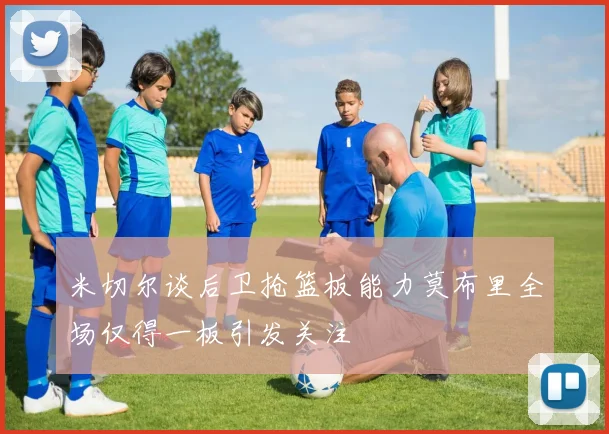 米切尔谈后卫抢篮板能力莫布里全场仅得一板引发关注