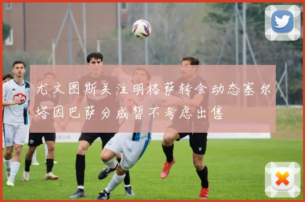 尤文图斯关注明格萨转会动态塞尔塔因巴萨分成暂不考虑出售