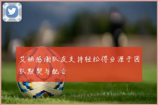 艾顿感谢队友支持轻松得分源于团队默契与配合