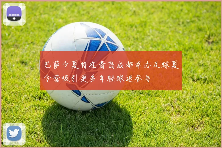 巴萨今夏将在青岛成都举办足球夏令营吸引更多年轻球迷参与