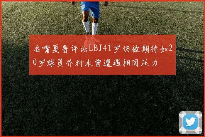 名嘴夏普评论LBJ41岁仍被期待如20岁球员乔科未曾遭遇相同压力