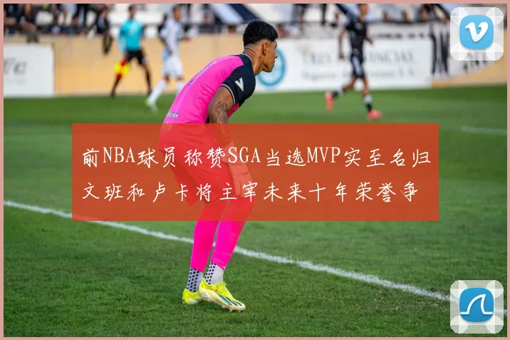 前NBA球员称赞SGA当选MVP实至名归文班和卢卡将主宰未来十年荣誉争夺