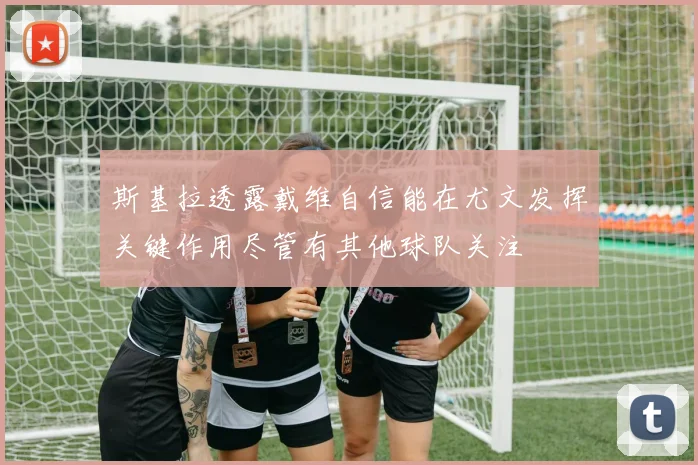 斯基拉透露戴维自信能在尤文发挥关键作用尽管有其他球队关注