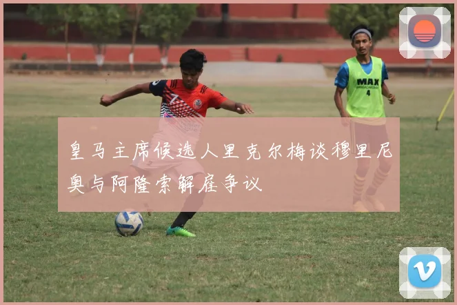 皇马主席候选人里克尔梅谈穆里尼奥与阿隆索解雇争议