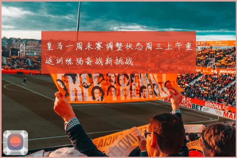 皇马一周未赛调整状态周三上午重返训练场备战新挑战
