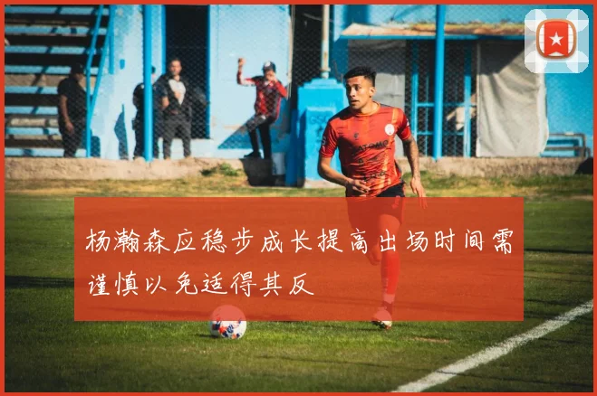 杨瀚森应稳步成长提高出场时间需谨慎以免适得其反
